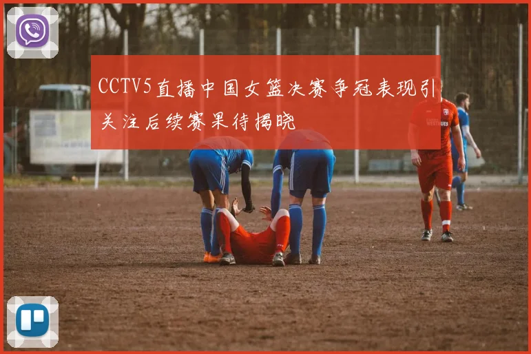 CCTV5直播中国女篮决赛争冠表现引关注后续赛果待揭晓