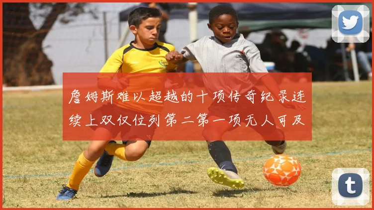 詹姆斯难以超越的十项传奇纪录连续上双仅位列第二第一项无人可及