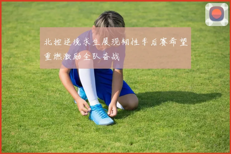 北控逆境求生展现韧性季后赛希望重燃激励全队奋战