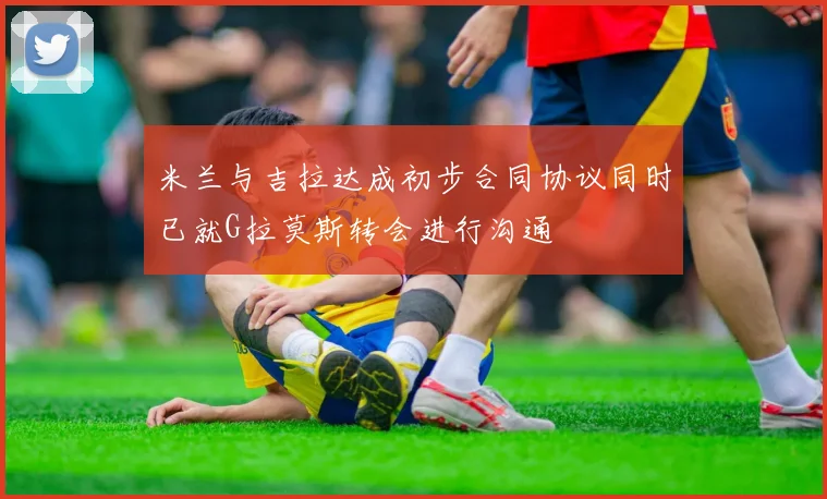 米兰与吉拉达成初步合同协议同时已就G拉莫斯转会进行沟通