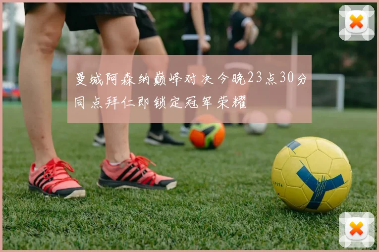 曼城阿森纳巅峰对决今晚23点30分同点拜仁即锁定冠军荣耀