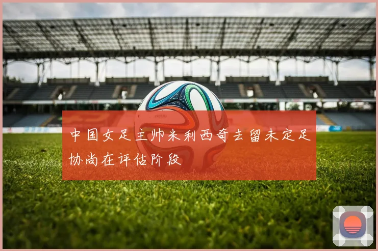 中国女足主帅米利西奇去留未定足协尚在评估阶段