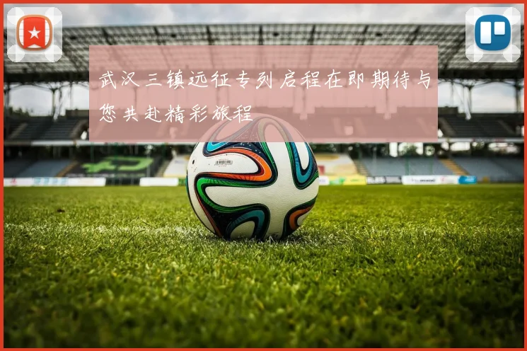 武汉三镇远征专列启程在即期待与您共赴精彩旅程