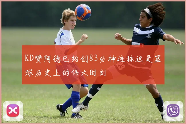 KD赞阿德巴约创83分神迹称这是篮球历史上的伟大时刻