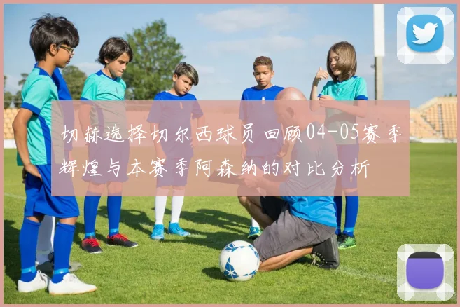 切赫选择切尔西球员回顾04-05赛季辉煌与本赛季阿森纳的对比分析