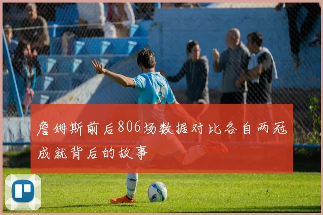 詹姆斯前后806场数据对比各自两冠成就背后的故事