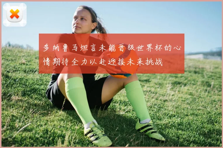 多纳鲁马坦言未能晋级世界杯的心情期待全力以赴迎接未来挑战