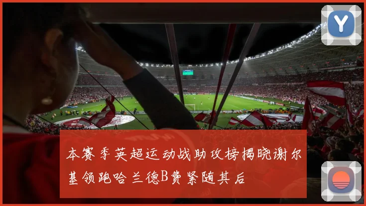本赛季英超运动战助攻榜揭晓谢尔基领跑哈兰德B费紧随其后