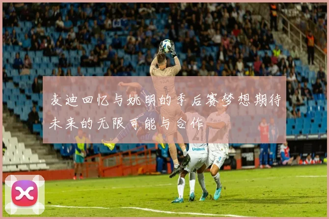 麦迪回忆与姚明的季后赛梦想期待未来的无限可能与合作
