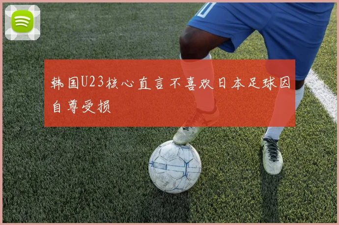 韩国U23核心直言不喜欢日本足球因自尊受损