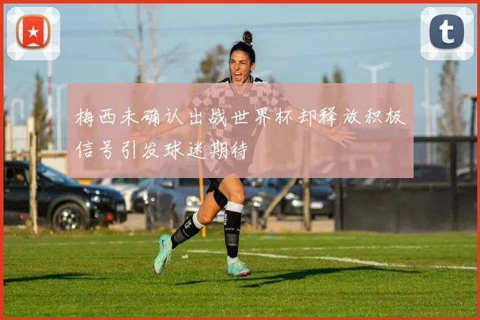 梅西未确认出战世界杯却释放积极信号引发球迷期待