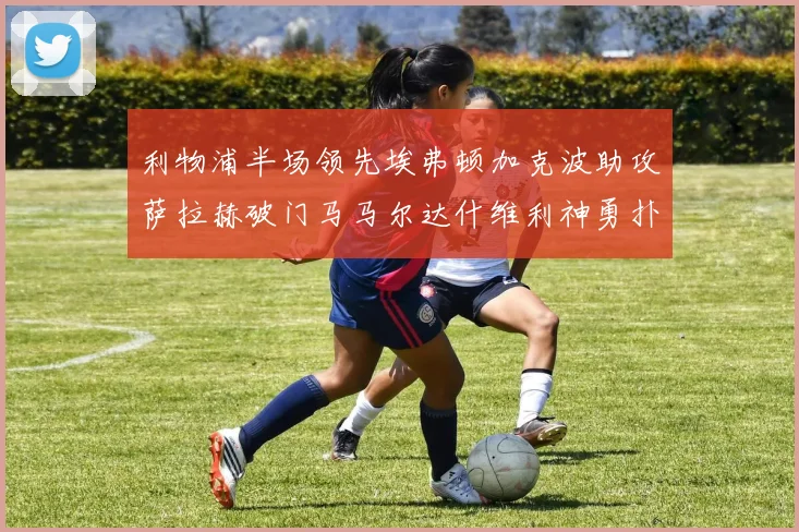 利物浦半场领先埃弗顿加克波助攻萨拉赫破门马马尔达什维利神勇扑救
