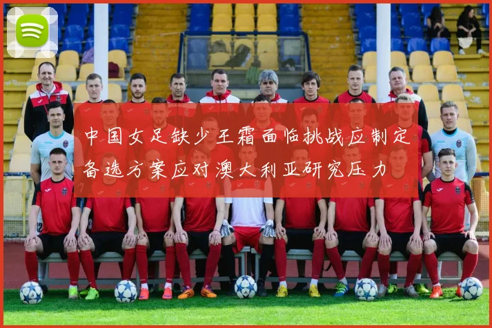 中国女足缺少王霜面临挑战应制定备选方案应对澳大利亚研究压力