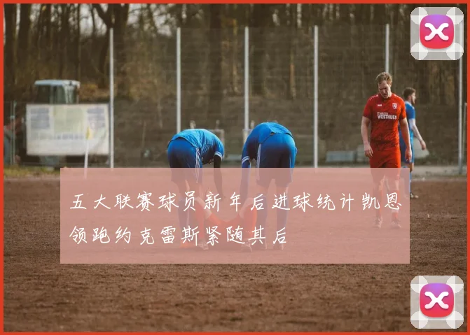 五大联赛球员新年后进球统计凯恩领跑约克雷斯紧随其后